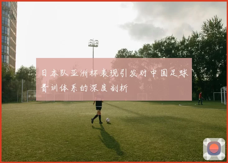 日本队亚洲杯表现引发对中国足球青训体系的深度剖析