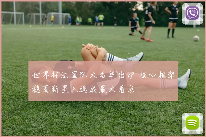 世界杯法国队大名单出炉 核心框架稳固新星入选成最大看点