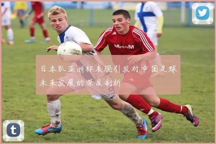 日本队亚洲杯表现引发对中国足球未来发展的深度剖析