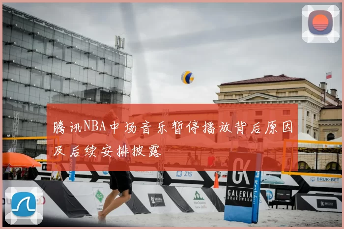 腾讯NBA中场音乐暂停播放背后原因及后续安排披露