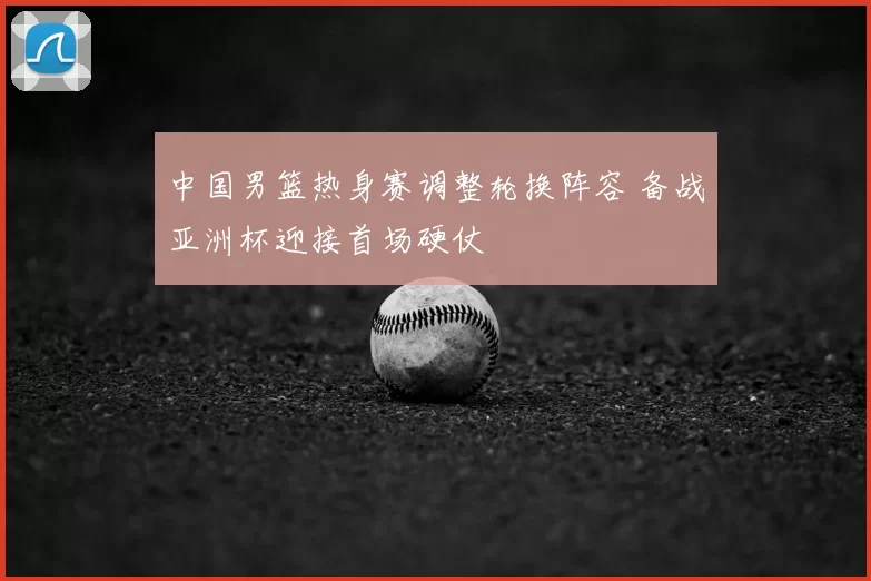 中国男篮热身赛调整轮换阵容 备战亚洲杯迎接首场硬仗