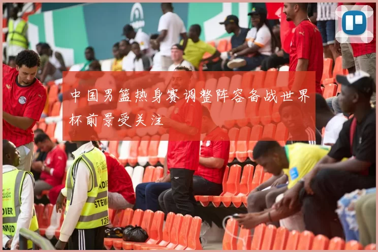 中国男篮热身赛调整阵容备战世界杯前景受关注