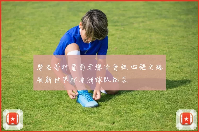 摩洛哥对葡萄牙爆冷晋级 四强之路刷新世界杯非洲球队纪录