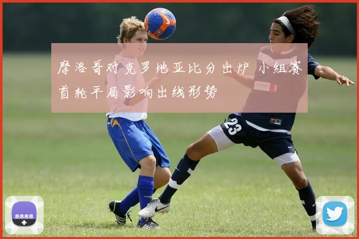 摩洛哥对克罗地亚比分出炉 小组赛首轮平局影响出线形势