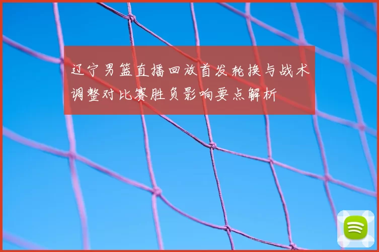 辽宁男篮直播回放首发轮换与战术调整对比赛胜负影响要点解析